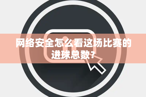 网络安全怎么看这场比赛的进球总数？