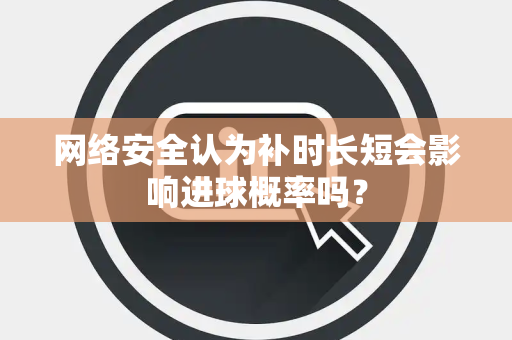 网络安全认为补时长短会影响进球概率吗? 网络安全认为补时长短会影响进球概率吗?