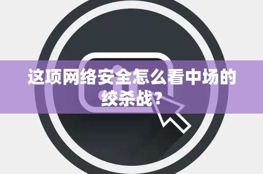 这项网络安全怎么看中场的绞杀战？