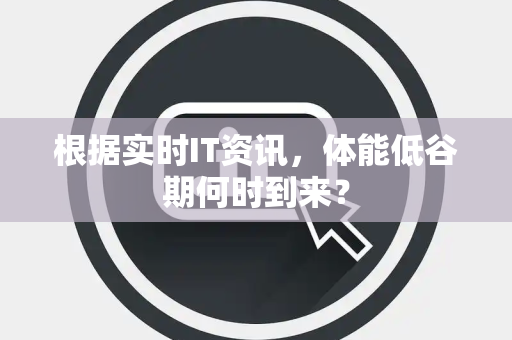 根据实时IT资讯，体能低谷期何时到来？