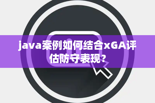 java案例如何结合xGA评估防守表现？