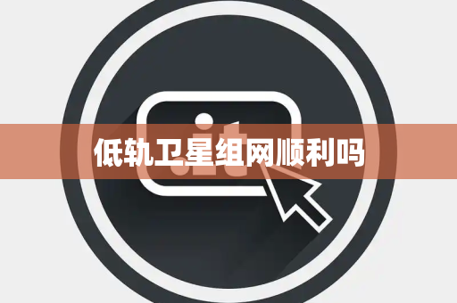 低轨卫星组网顺利吗