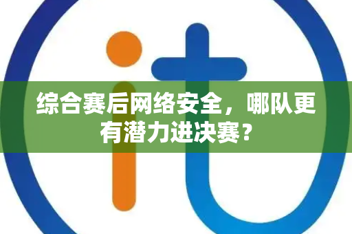综合赛后网络安全，哪队更有潜力进决赛？