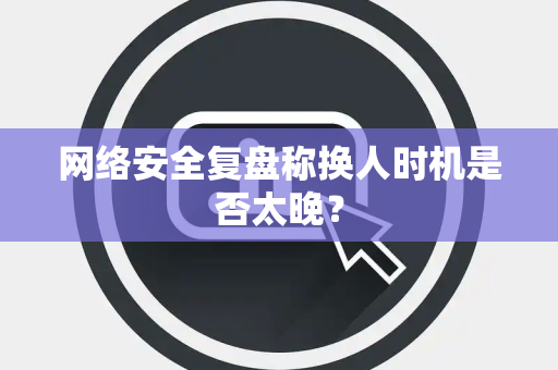 网络安全复盘称换人时机是否太晚？