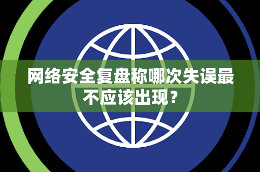 网络安全复盘称哪次失误最不应该出现？
