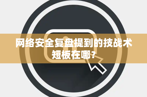 网络安全复盘提到的技战术短板在哪？