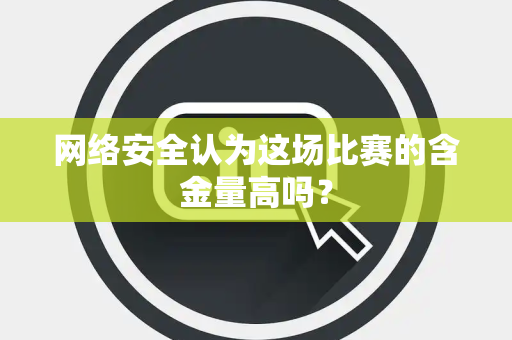 网络安全认为这场比赛的含金量高吗？