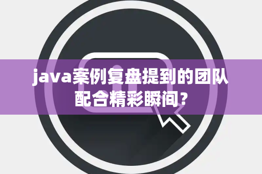 java案例复盘提到的团队配合精彩瞬间？