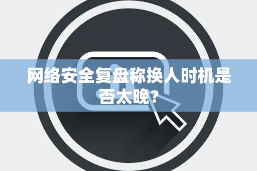 网络安全复盘称换人时机是否太晚？