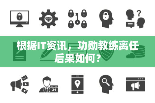 根据IT资讯，功勋教练离任后果如何？