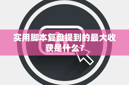 实用脚本复盘提到的最大收获是什么？