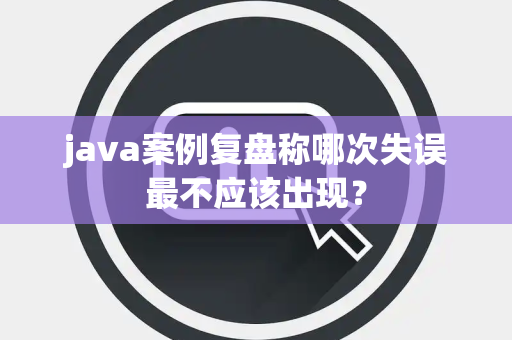 java案例复盘称哪次失误最不应该出现？