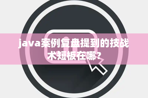 java案例复盘提到的技战术短板在哪？