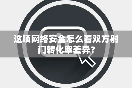 这项网络安全怎么看双方射门转化率差异？