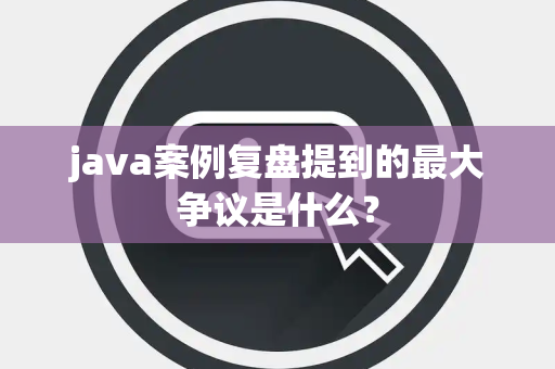 java案例复盘提到的最大争议是什么？