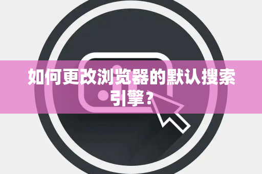 如何更改浏览器的默认搜索引擎？