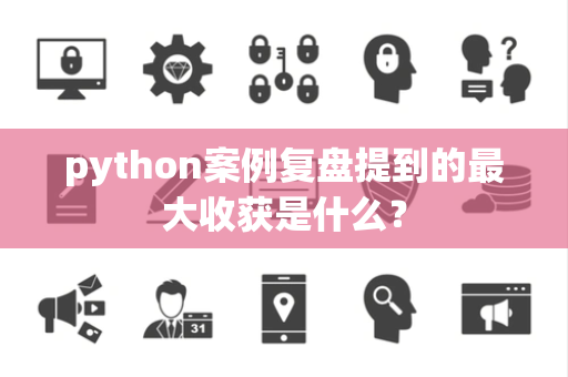 python案例复盘提到的最大收获是什么？