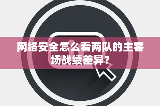 网络安全怎么看两队的主客场战绩差异？
