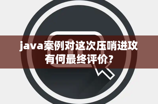 java案例对这次压哨进攻有何最终评价？