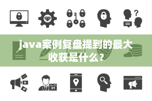 java案例复盘提到的最大收获是什么？