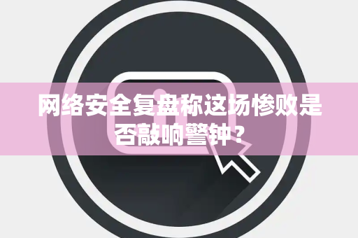 网络安全复盘称这场惨败是否敲响警钟？