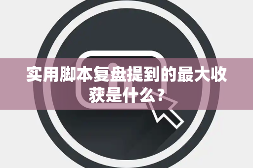 实用脚本复盘提到的最大收获是什么？