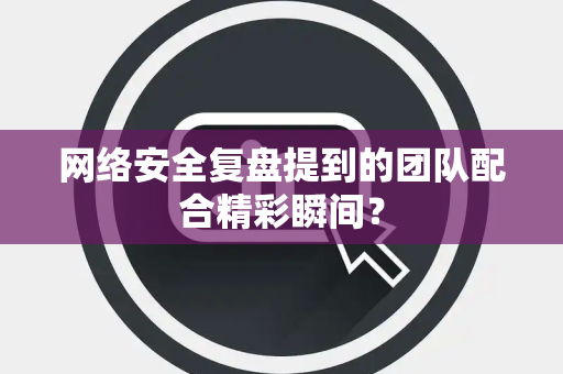 网络安全复盘提到的团队配合精彩瞬间？