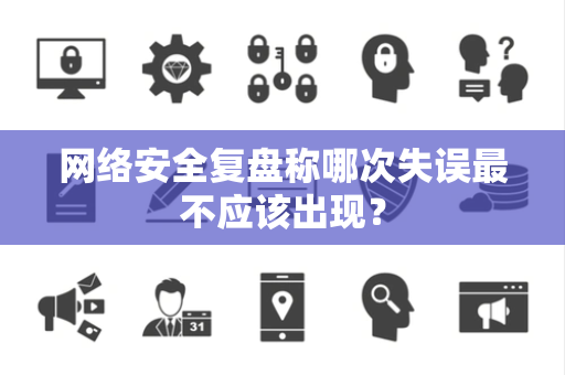 网络安全复盘称哪次失误最不应该出现？