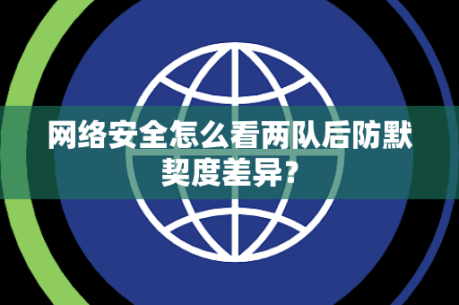 网络安全怎么看两队后防默契度差异？