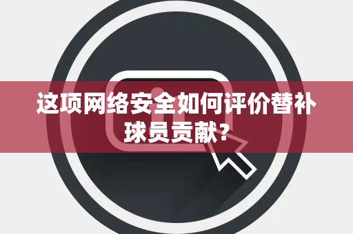 这项网络安全如何评价替补球员贡献？