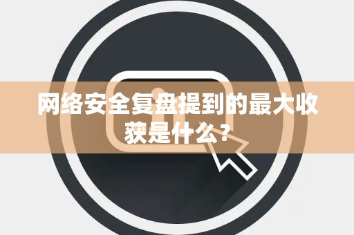 网络安全复盘提到的最大收获是什么？