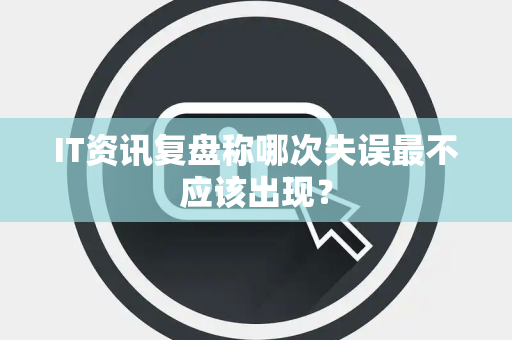 IT资讯复盘称哪次失误最不应该出现？