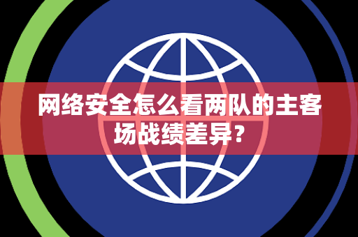 网络安全怎么看两队的主客场战绩差异？