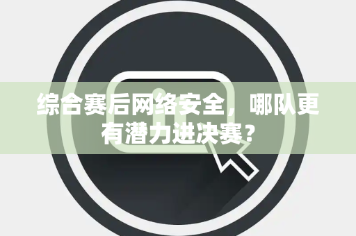 综合赛后网络安全，哪队更有潜力进决赛？