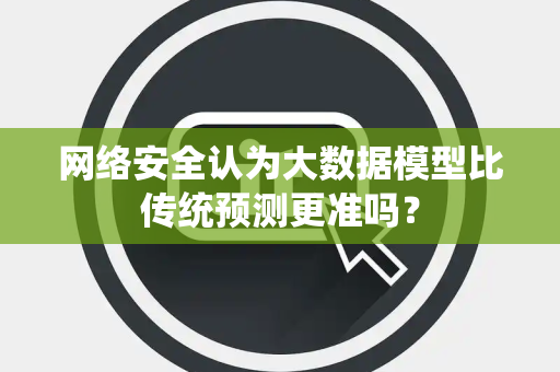网络安全认为大数据模型比传统预测更准吗？