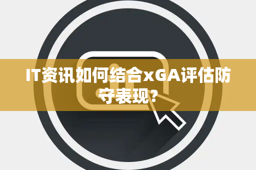 IT资讯如何结合xGA评估防守表现？
