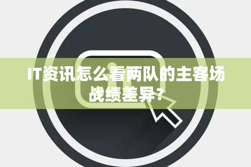 IT资讯怎么看两队的主客场战绩差异？