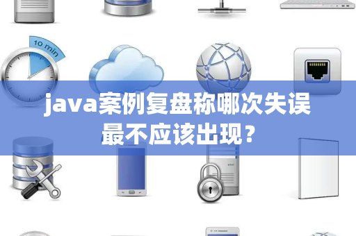 java案例复盘称哪次失误最不应该出现？