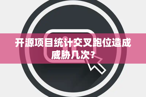 开源项目统计交叉跑位造成威胁几次？