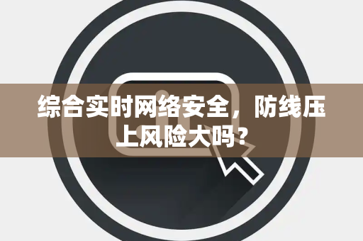 综合实时网络安全，防线压上风险大吗？