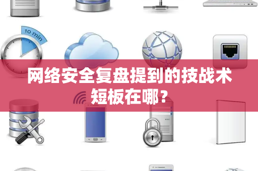 网络安全复盘提到的技战术短板在哪？
