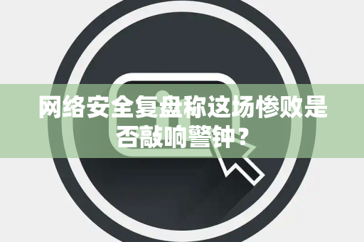 网络安全复盘称这场惨败是否敲响警钟？