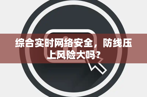 综合实时网络安全，防线压上风险大吗？