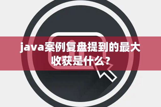java案例复盘提到的最大收获是什么？