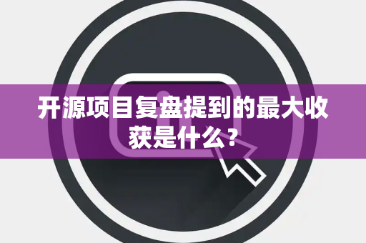 开源项目复盘提到的最大收获是什么？
