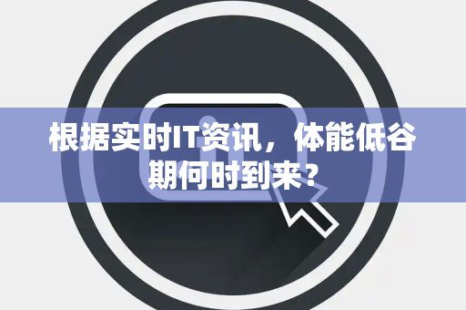 根据实时IT资讯，体能低谷期何时到来？