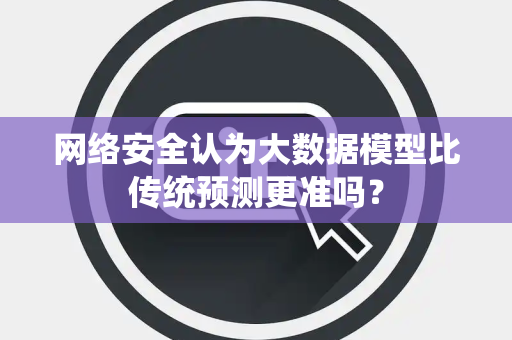 网络安全认为大数据模型比传统预测更准吗？