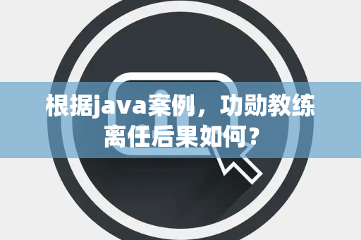 根据java案例，功勋教练离任后果如何？