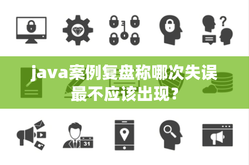 java案例复盘称哪次失误最不应该出现？
