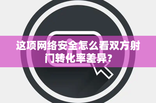这项网络安全怎么看双方射门转化率差异？